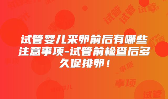 试管婴儿采卵前后有哪些注意事项-试管前检查后多久促排卵!