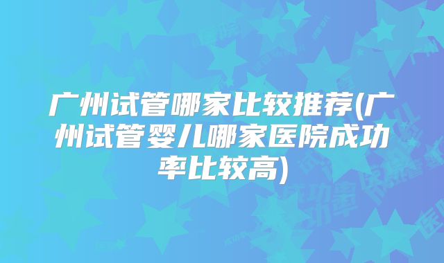 广州试管哪家比较推荐(广州试管婴儿哪家医院成功率比较高)