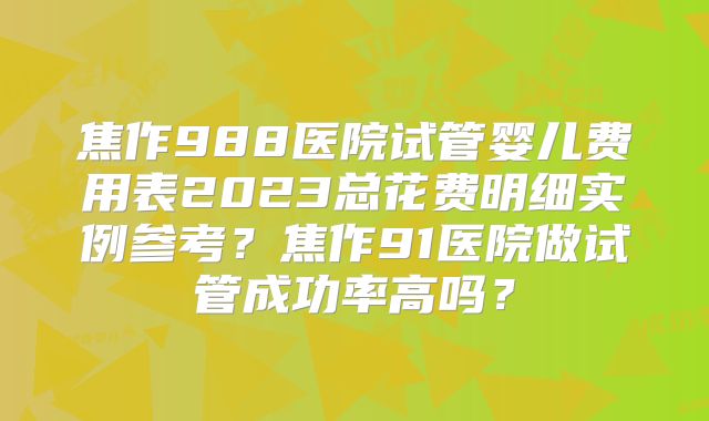 焦作988医院试管婴儿费用表2023总花费明细实例参考？焦作91医院做试管成功率高吗？