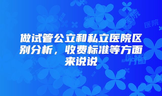 做试管公立和私立医院区别分析,收费标准等方面来说说