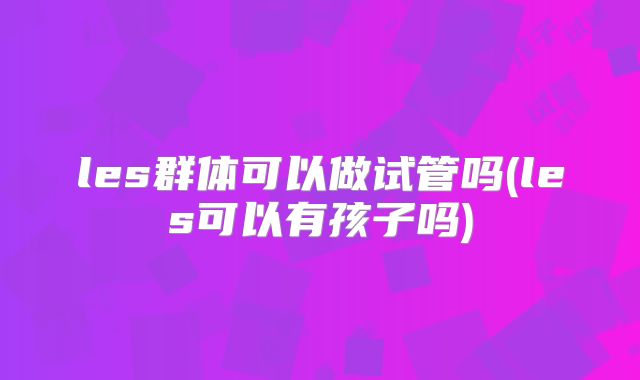 les群体可以做试管吗(les可以有孩子吗)
