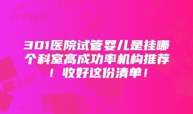 301医院试管婴儿是挂哪个科室高成功率机构推荐!收好这份清单!