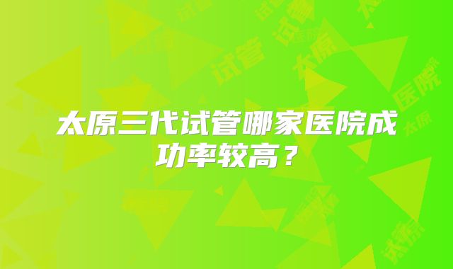 太原三代试管哪家医院成功率较高？