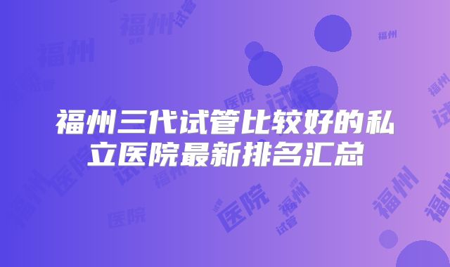 福州三代试管比较好的私立医院最新排名汇总