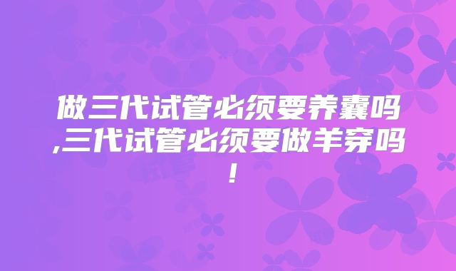 做三代试管必须要养囊吗,三代试管必须要做羊穿吗!