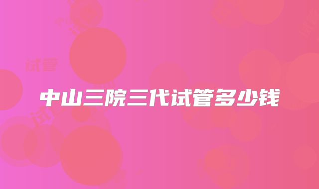 中山三院三代试管多少钱