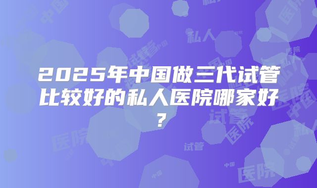 2025年中国做三代试管比较好的私人医院哪家好?