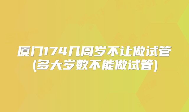 厦门174几周岁不让做试管(多大岁数不能做试管)