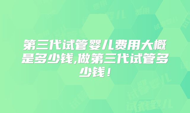第三代试管婴儿费用大概是多少钱,做第三代试管多少钱!