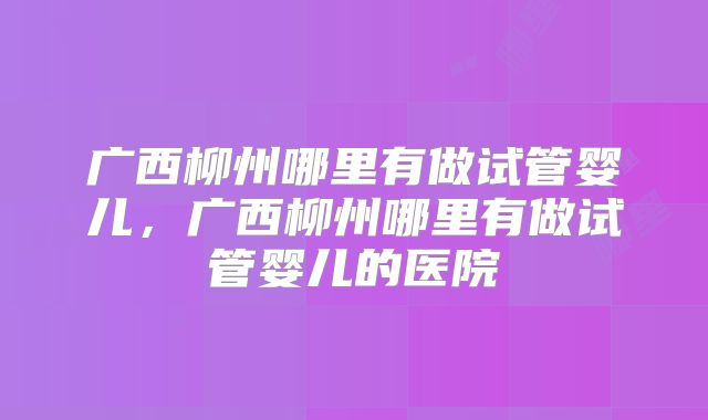 广西柳州哪里有做试管婴儿,广西柳州哪里有做试管婴儿的医院