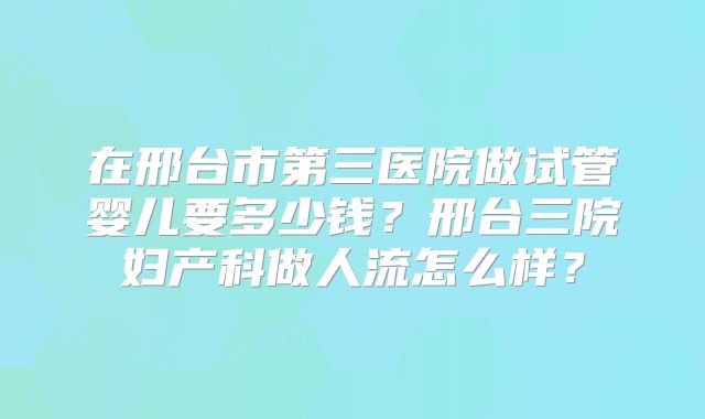 在邢台市第三医院做试管婴儿要多少钱？邢台三院妇产科做人流怎么样？