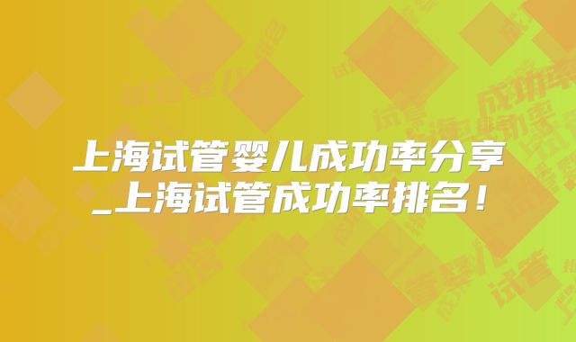 上海试管婴儿成功率分享_上海试管成功率排名!