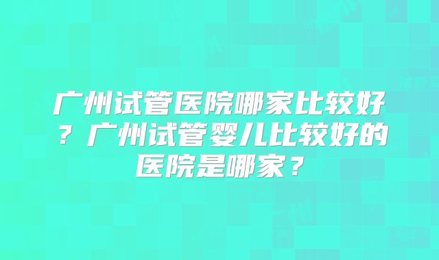 广州试管医院哪家比较好?广州试管婴儿比较好的医院是哪家?