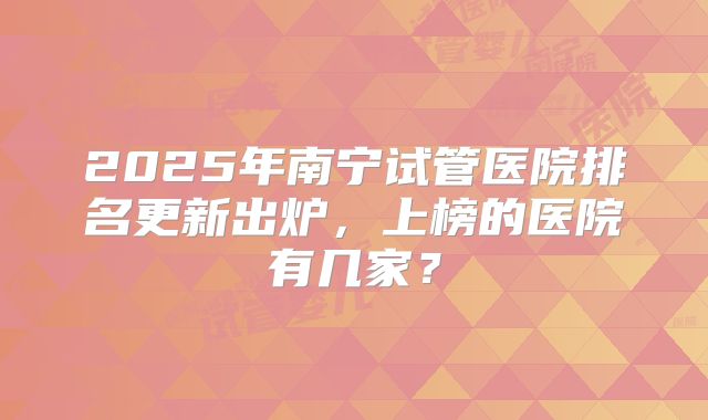 2025年南宁试管医院排名更新出炉，上榜的医院有几家？