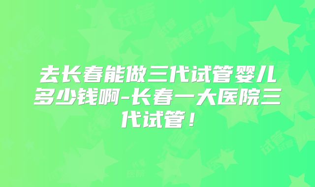 去长春能做三代试管婴儿多少钱啊-长春一大医院三代试管!