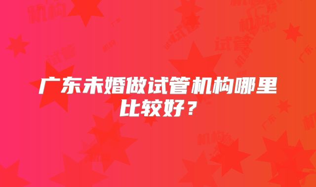 广东未婚做试管机构哪里比较好？