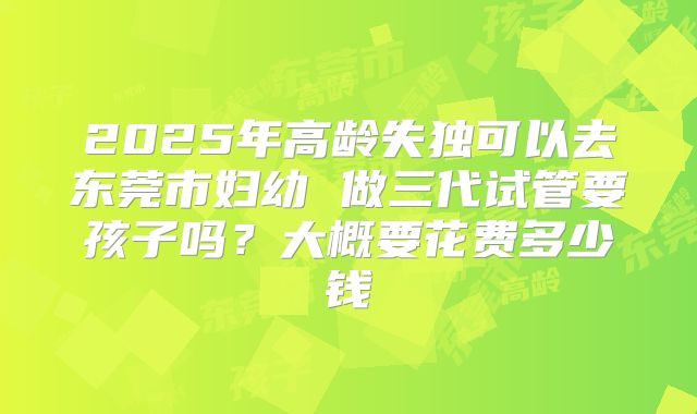 2025年高龄失独可以去东莞市妇幼 做三代试管要孩子吗？大概要花费多少钱