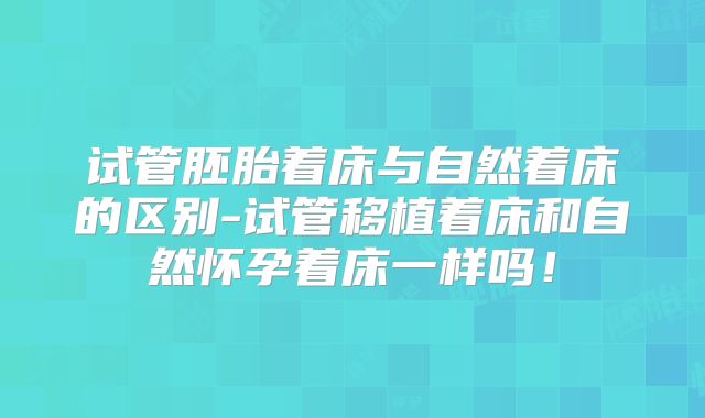 试管胚胎着床与自然着床的区别-试管移植着床和自然怀孕着床一样吗！