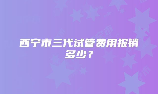 西宁市三代试管费用报销多少?