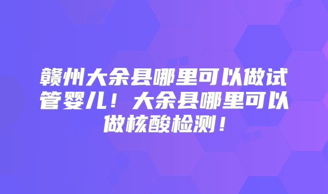 赣州大余县哪里可以做试管婴儿！大余县哪里可以做核酸检测！