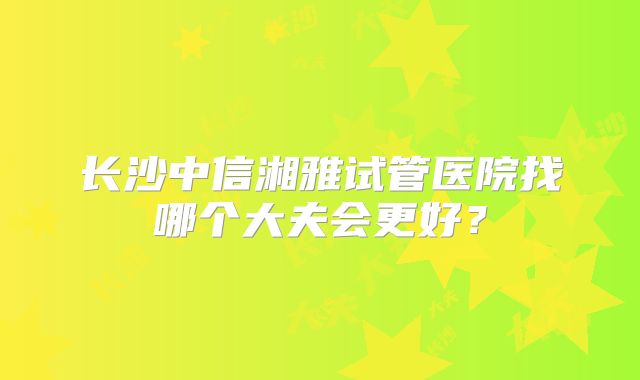 长沙中信湘雅试管医院找哪个大夫会更好？