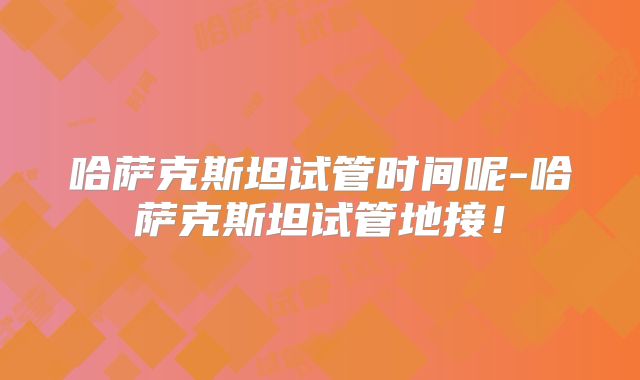 哈萨克斯坦试管时间呢-哈萨克斯坦试管地接！