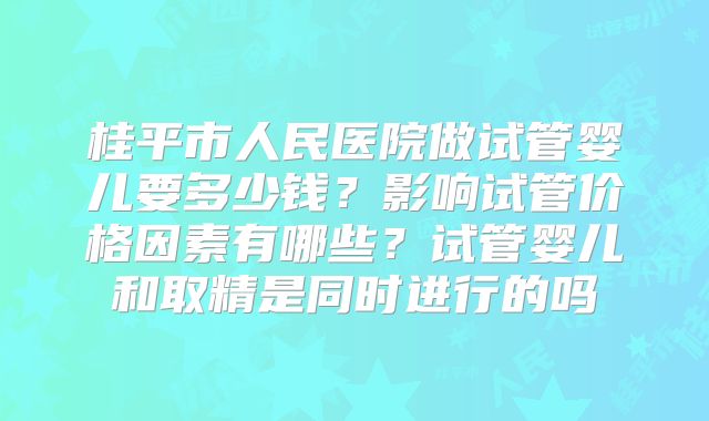 桂平市人民医院做试管婴儿要多少钱？影响试管价格因素有哪些？试管婴儿和取精是同时进行的吗