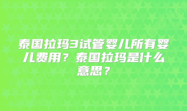 泰国拉玛3试管婴儿所有婴儿费用？泰国拉玛是什么意思？