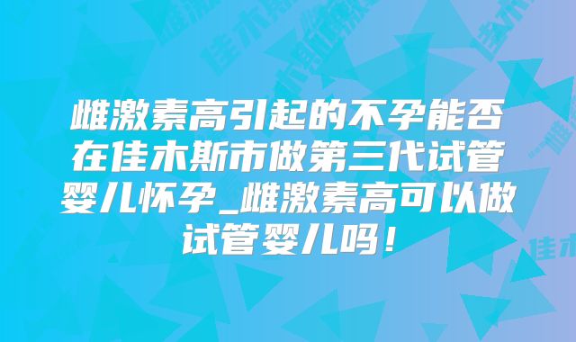 雌激素高引起的不孕能否在佳木斯市做第三代试管婴儿怀孕_雌激素高可以做试管婴儿吗！