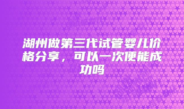 湖州做第三代试管婴儿价格分享，可以一次便能成功吗