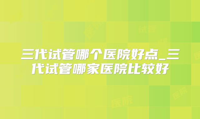 三代试管哪个医院好点_三代试管哪家医院比较好