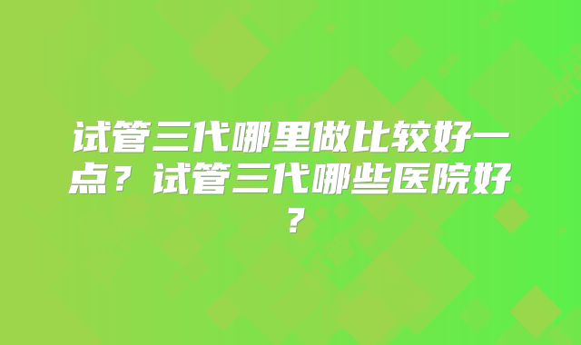 试管三代哪里做比较好一点?试管三代哪些医院好?
