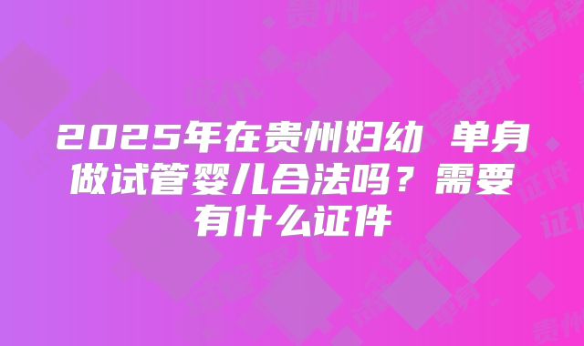 2025年在贵州妇幼 单身做试管婴儿合法吗？需要有什么证件