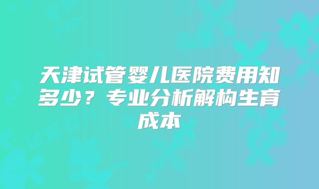 天津试管婴儿医院费用知多少？专业分析解构生育成本