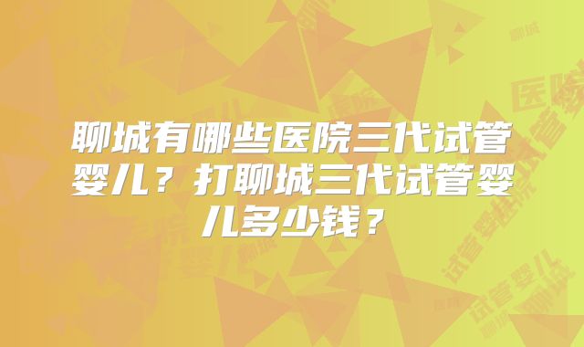聊城有哪些医院三代试管婴儿?打聊城三代试管婴儿多少钱?