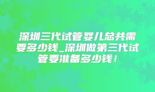 深圳三代试管婴儿总共需要多少钱_深圳做第三代试管要准备多少钱！