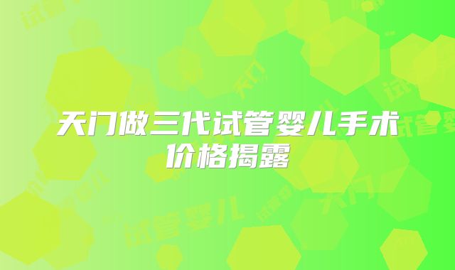 天门做三代试管婴儿手术价格揭露