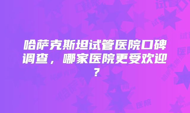哈萨克斯坦试管医院口碑调查，哪家医院更受欢迎？