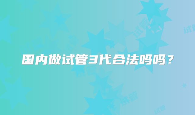 国内做试管3代合法吗吗?