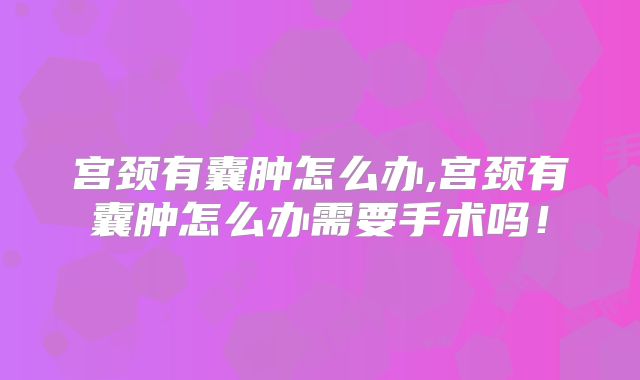宫颈有囊肿怎么办,宫颈有囊肿怎么办需要手术吗！