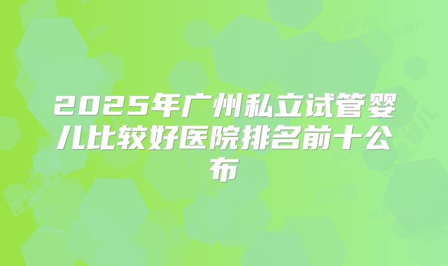2025年广州私立试管婴儿比较好医院排名前十公布