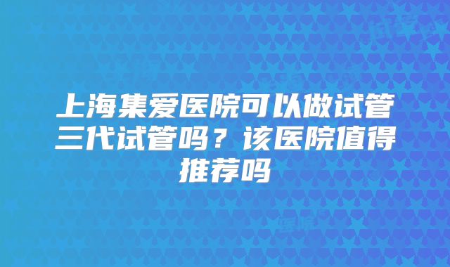 上海集爱医院可以做试管三代试管吗?该医院值得推荐吗