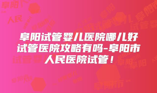 阜阳试管婴儿医院哪儿好试管医院攻略有吗-阜阳市人民医院试管！
