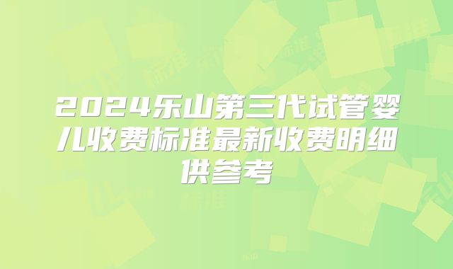2024乐山第三代试管婴儿收费标准最新收费明细供参考