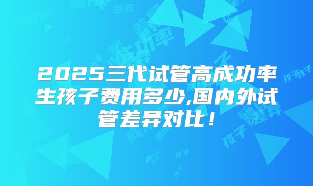 2025三代试管高成功率生孩子费用多少,国内外试管差异对比！