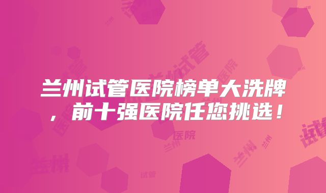 兰州试管医院榜单大洗牌，前十强医院任您挑选！