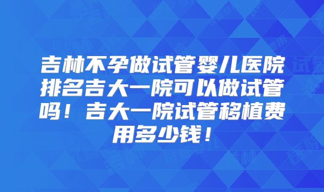 吉林不孕做试管婴儿医院排名吉大一院可以做试管吗！吉大一院试管移植费用多少钱！