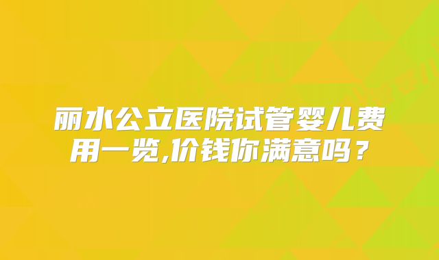 丽水公立医院试管婴儿费用一览,价钱你满意吗？