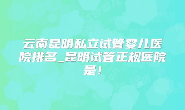 云南昆明私立试管婴儿医院排名_昆明试管正规医院是!