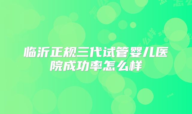 临沂正规三代试管婴儿医院成功率怎么样